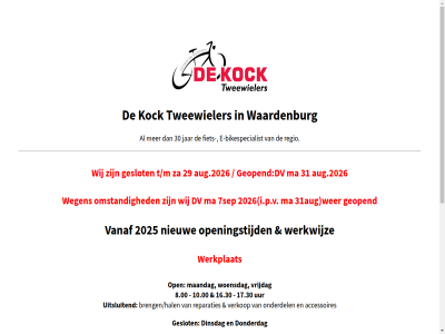 0418 10.00 16.00 16.30 17.30 2025 2026 29 30 31aug 4181 652886 7sep 8.00 9.00 accessoires adres aj bikespecialist brengen/halen chost dinsdag donderdag dv e e-bikespecialist e-mail fiet fietsen/e-bikes geopend geslot hosting i.p.v info@dekocktweewielers.nl jar kock ma maandag mail nieuw omstand onderdel open openingstijd over regio reparaties steenweg tel tweewieler uitsluit uur vanaf verkop vrijdag waardenburg wegen wer werkplat werkwijz wij winkel woensdag zaterdag
