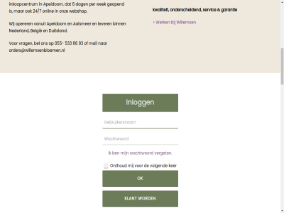 0 055 06 08 100 21 224 24/7 3 32 36 408 533 6 692 7332 773 834 86 897 91 93 aalsmer aanbod aandacht adres afstand algemen allen android apeldoorn app appl arbeidsmarkt arbeidspositie assortiment bedrijv behandeld bel belangrijk belgie bestell betekent bied binn bloem bloembinderij bloemist boeket busines colofon commerc complet cookieverklar dag dagelijk dagver dak danny dannyjourdin@willemsenbloemen.nl dezelfd direct disclaimer drag duitsland e e-commerc e-fulfilmentproces een elk en/of familiebedrijf fleurnet fleurnet@willemsenbloemen.nl fulfilmentproces fysiek garantie gat gegroeid gehel generaties geopend gerust grootteklas grot handgebond hart hoogwaard individuel info@willemsenbloemen.nl info@willemsenplanten.nl ingekocht ingevuld inkoopcentrum inkoopmog inkoopopties inkooporganisatie inkop inlogg jij jourdin jouw ker kernwaard keuz klant koploper kunt kwalitatief kwaliteit kweker kwetsbar lang les lever logistiek lucrato maakt maatschapp maatschappij mail meerder mens milieu nagelpoelweg nederland noah noahjourdin@willemsenbloemen.nl nz ok ondernem onderscheid onlin onthoud onz operer oploss order orders@willemsenbloemen.nl organisatie organisaties partner per personaliser plant prestatieladder privacy problem pso pso-prestatieladder rechtstrek register registraties retail retailer sam samenwerk servic servicegericht sierteeltsector sociaal steentj stel terecht topkwaliteit tred trendartikel uitbested uitsluit uniek vanuit veiling verget vier vind volgend volled voorzien vrag waarbij wachtwoord war we webshop wek welk werk werkgeleg werkleerbedrijf werkplek werkt werkzam wij willems winkelassortiment zakelijk zelfsamengesteld zoek
